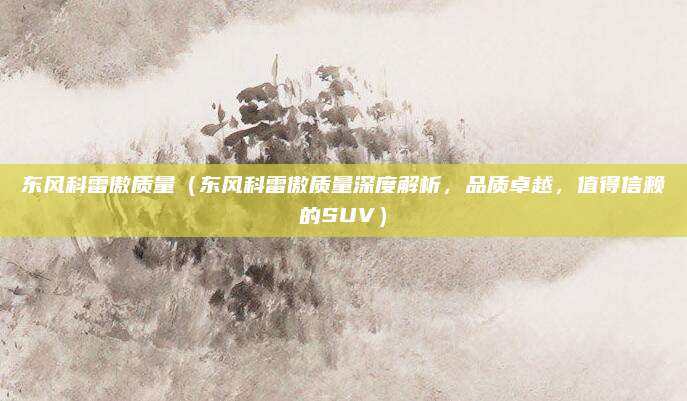 东风科雷傲质量(东风科雷傲质量深度解析,品质卓越,值得信赖的SUV)