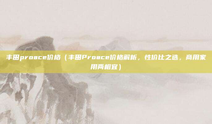 丰田proace价格(丰田Proace价格解析,性价比之选,商用家用两相宜)
