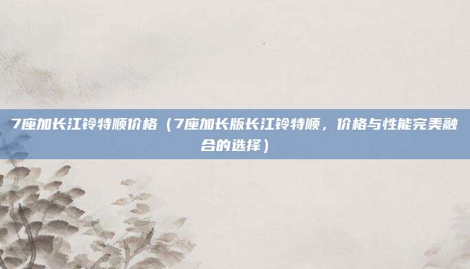 7座加长江铃特顺价格(7座加长版长江铃特顺,价格与性能完美融合的选择)