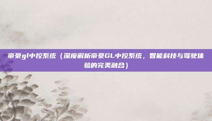 帝豪gl中控系统(深度解析帝豪GL中控系统,智能科技与驾驶体验的完美融合)