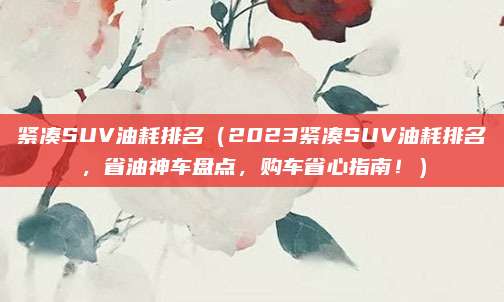 紧凑SUV油耗排名(2023紧凑SUV油耗排名,省油神车盘点,购车省心指南!)