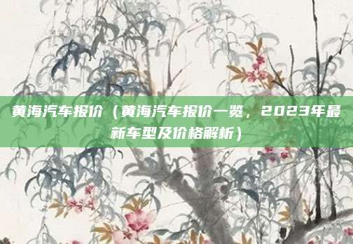黄海汽车报价(黄海汽车报价一览,2023年最新车型及价格解析)