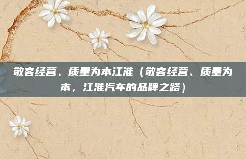 敬客经营、质量为本江淮(敬客经营、质量为本,江淮汽车的品牌之路)