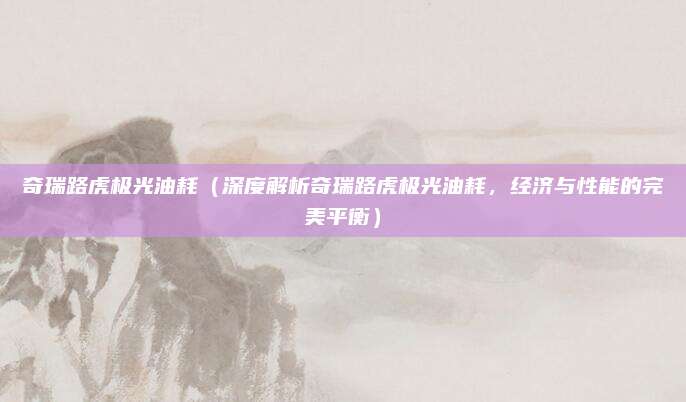 奇瑞路虎极光油耗(深度解析奇瑞路虎极光油耗,经济与性能的完美平衡)
