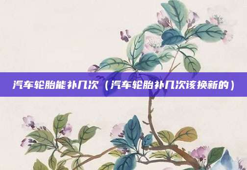 汽车轮胎能补几次(汽车轮胎补几次该换新的)