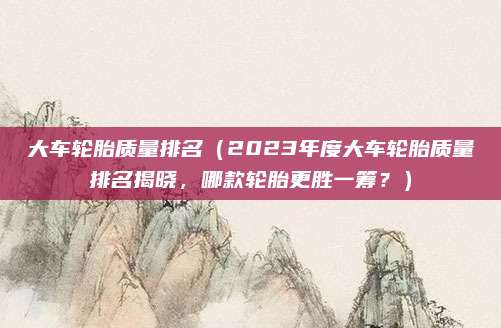 大车轮胎质量排名(2023年度大车轮胎质量排名揭晓,哪款轮胎更胜一筹?)