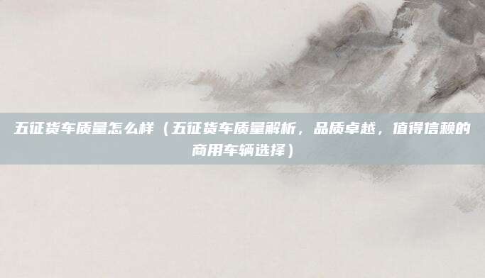五征货车质量怎么样(五征货车质量解析,品质卓越,值得信赖的商用车辆选择)