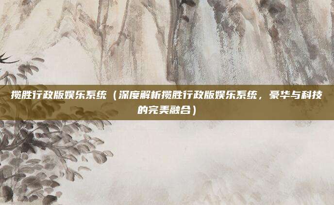 揽胜行政版娱乐系统(深度解析揽胜行政版娱乐系统,豪华与科技的完美融合)