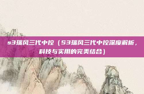 s3瑞风三代中控（S3瑞风三代中控深度解析，科技与实用的完美结合）