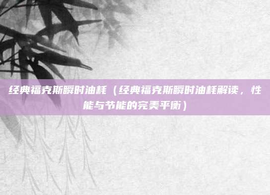 经典福克斯瞬时油耗(经典福克斯瞬时油耗解读,性能与节能的完美平衡)