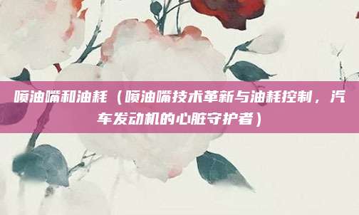 喷油嘴和油耗(喷油嘴技术革新与油耗控制,汽车发动机的心脏守护者)