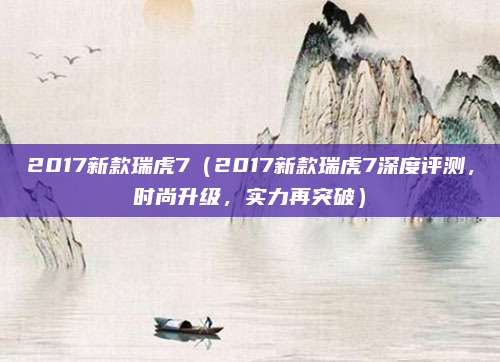 2017新款瑞虎7(2017新款瑞虎7深度评测,时尚升级,实力再突破)