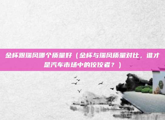 金杯跟瑞风哪个质量好(金杯与瑞风质量对比,谁才是汽车市场中的佼佼者?)