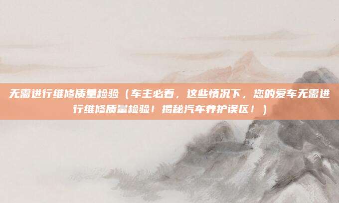 无需进行维修质量检验(车主必看,这些情况下,您的爱车无需进行维修质量检验!揭秘汽车养护误区!)