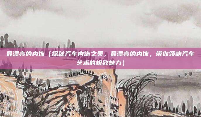 最漂亮的内饰(探秘汽车内饰之美,最漂亮的内饰,带你领略汽车艺术的极致魅力)