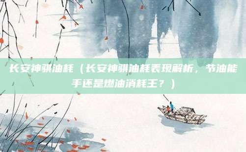 长安神骐油耗(长安神骐油耗表现解析,节油能手还是燃油消耗王?)