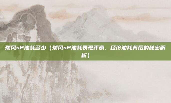 瑞风s2油耗多少(瑞风s2油耗表现评测,经济油耗背后的秘密解析)