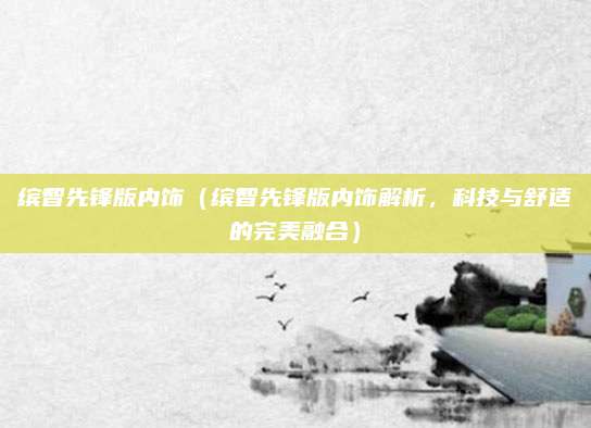 缤智先锋版内饰(缤智先锋版内饰解析,科技与舒适的完美融合)