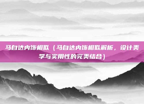 马自达内饰相似(马自达内饰相似解析,设计美学与实用性的完美结合)