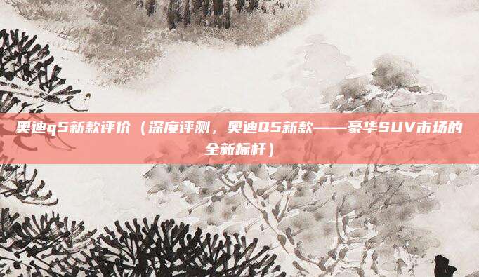 奥迪q5新款评价（深度评测，奥迪Q5新款——豪华SUV市场的全新标杆）