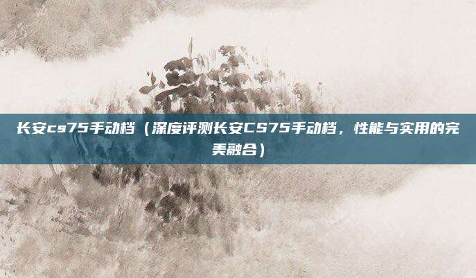 长安cs75手动档（深度评测长安CS75手动档，性能与实用的完美融合）