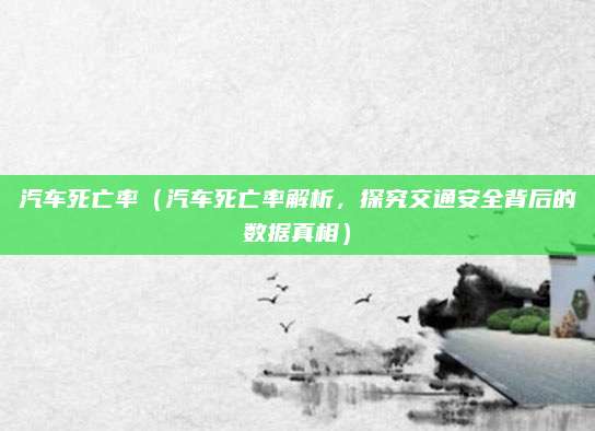 汽车死亡率（汽车死亡率解析，探究交通安全背后的数据真相）