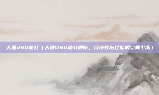 大通d90油耗(大通D90油耗解析,经济性与性能的完美平衡)