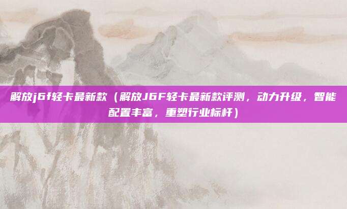 解放j6f轻卡最新款（解放J6F轻卡最新款评测，动力升级，智能配置丰富，重塑行业标杆）