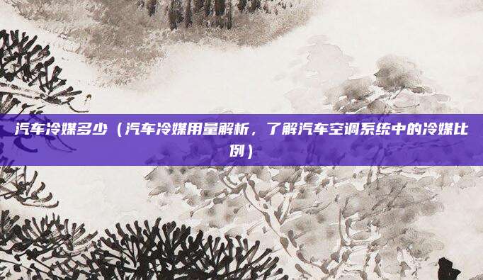汽车冷媒多少（汽车冷媒用量解析，了解汽车空调系统中的冷媒比例）