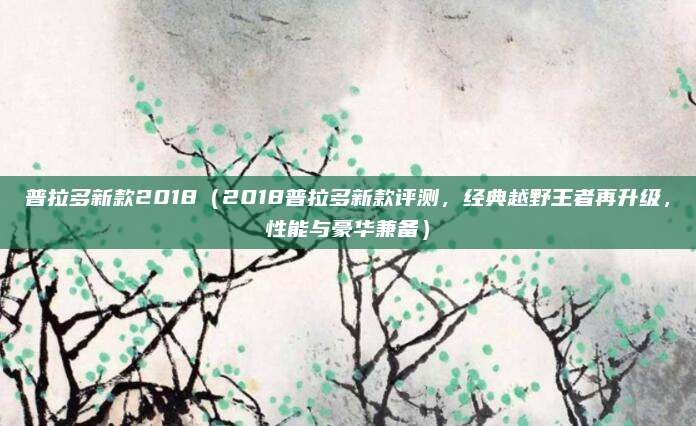 普拉多新款2018（2018普拉多新款评测，经典越野王者再升级，性能与豪华兼备）