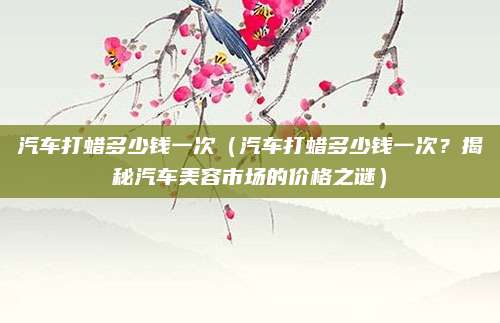 汽车打蜡多少钱一次（汽车打蜡多少钱一次？揭秘汽车美容市场的价格之谜）