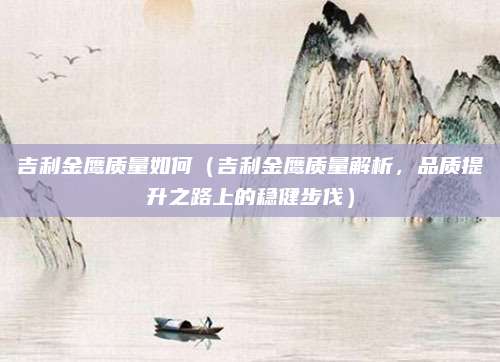吉利金鹰质量如何(吉利金鹰质量解析,品质提升之路上的稳健步伐)