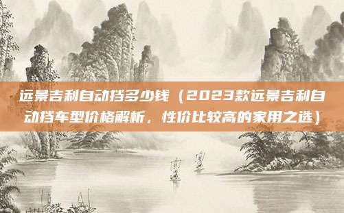 远景吉利自动挡多少钱(2023款远景吉利自动挡车型价格解析,性价比较高的家用之选)