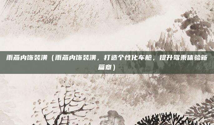 雨燕内饰装潢(雨燕内饰装潢,打造个性化车舱,提升驾乘体验新篇章)