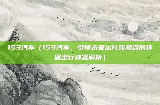 153汽车(153汽车,引领未来出行新潮流的环保出行神器解析)