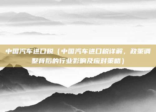 中国汽车进口税(中国汽车进口税详解,政策调整背后的行业影响及应对策略)