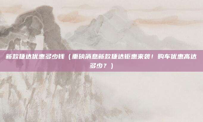 新款捷达优惠多少钱(重磅消息新款捷达钜惠来袭!购车优惠高达多少?)