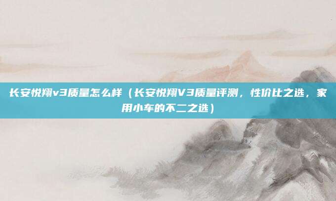 长安悦翔v3质量怎么样(长安悦翔V3质量评测,性价比之选,家用小车的不二之选)