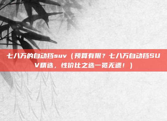 七八万的自动挡suv(预算有限?七八万自动挡SUV精选,性价比之选一览无遗!)