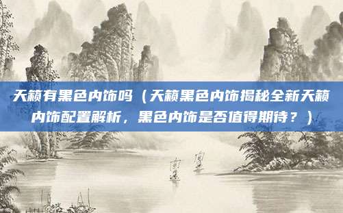 天籁有黑色内饰吗(天籁黑色内饰揭秘全新天籁内饰配置解析,黑色内饰是否值得期待?)