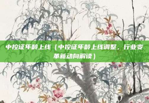 中控证年龄上线（中控证年龄上线调整，行业变革新动向解读）