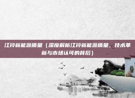 江铃新能源质量（深度解析江铃新能源质量，技术革新与市场认可的背后）