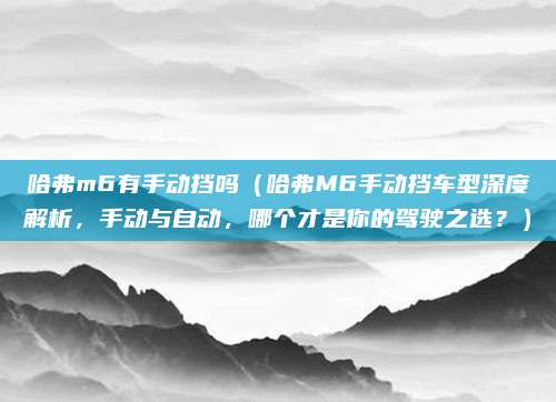哈弗m6有手动挡吗（哈弗M6手动挡车型深度解析，手动与自动，哪个才是你的驾驶之选？）
