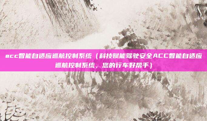 acc智能自适应巡航控制系统（科技赋能驾驶安全ACC智能自适应巡航控制系统，您的行车好帮手）