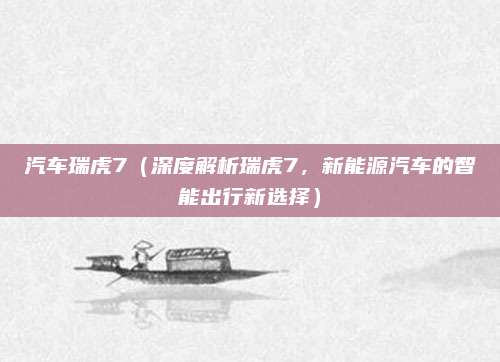 汽车瑞虎7(深度解析瑞虎7,新能源汽车的智能出行新选择)
