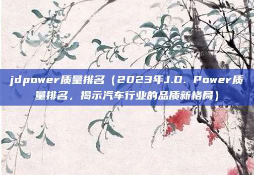 jdpower质量排名(2023年J.D. Power质量排名,揭示汽车行业的品质新格局)