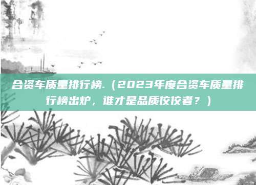 合资车质量排行榜.(2023年度合资车质量排行榜出炉,谁才是品质佼佼者?)