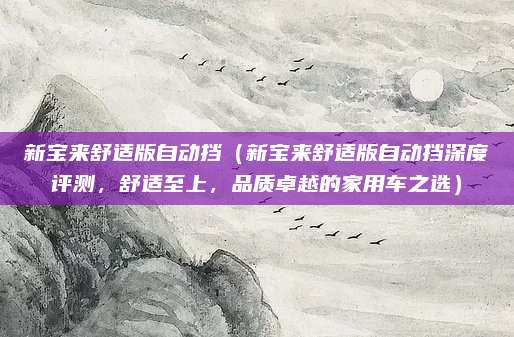 新宝来舒适版自动挡（新宝来舒适版自动挡深度评测，舒适至上，品质卓越的家用车之选）