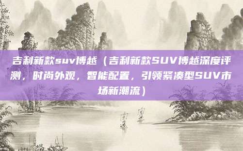 吉利新款suv博越（吉利新款SUV博越深度评测，时尚外观，智能配置，引领紧凑型SUV市场新潮流）