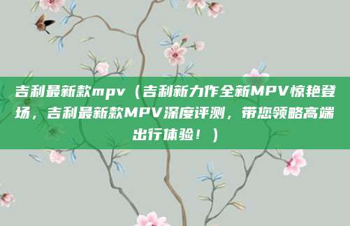 吉利最新款mpv(吉利新力作全新MPV惊艳登场,吉利最新款MPV深度评测,带您领略高端出行体验!)